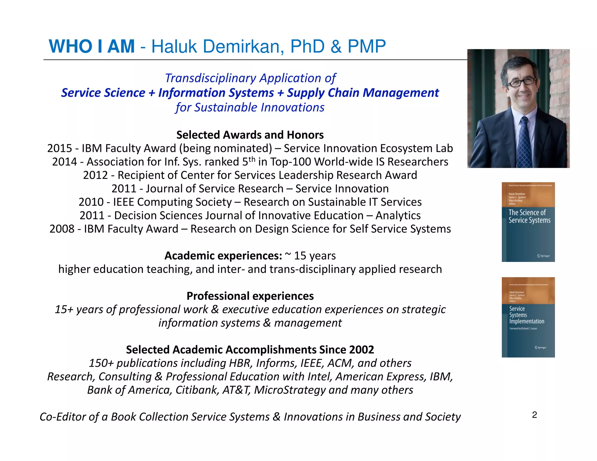 Transdisciplinary Application of
Service Science + Information Systems + Supply Chain Management
for Sustainable Innovations
Selected Awards and Honors
2015 - IBM Faculty Award (being nominated) – Service Innovation Ecosystem Lab
2014 - Association for Inf. Sys. ranked 5th in Top-100 World-wide IS Researchers
2012 - Recipient of Center for Services Leadership Research Award
2011 - Journal of Service Research – Service Innovation
2010 - IEEE Computing Society – Research on Sustainable IT Services
2011 - Decision Sciences Journal of Innovative Education – Analytics
2008 - IBM Faculty Award – Research on Design Science for Self Service Systems
Academic experiences: ~ 15 years
higher education teaching, and inter- and trans-disciplinary applied research
Professional experiences
15+ years of professional work & executive education experiences on strategic
information systems & management
Selected Academic Accomplishments Since 2002
150+ publications including HBR, Informs, IEEE, ACM, and others
Research, Consulting & Professional Education with Intel, American Express, IBM,
Bank of America, Citibank, AT&T, MicroStrategy and many others
Co-Editor of a Book Collection Service Systems & Innovations in Business and Society
WHO I AM - Haluk Demirkan, PhD & PMP
2
 