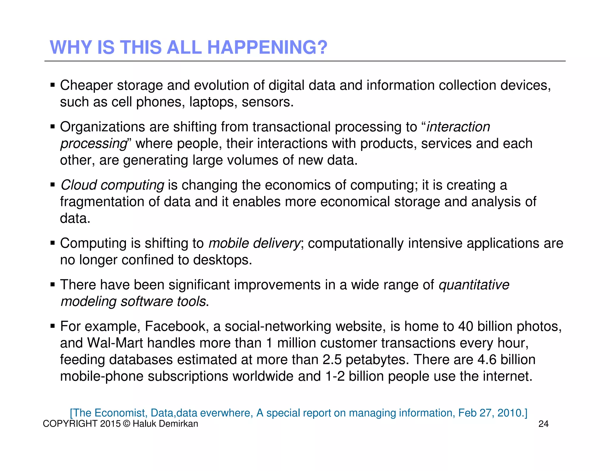 Cheaper storage and evolution of digital data and information collection devices,
such as cell phones, laptops, sensors.
Organizations are shifting from transactional processing to “interaction
processing” where people, their interactions with products, services and each
other, are generating large volumes of new data.
Cloud computing is changing the economics of computing; it is creating a
fragmentation of data and it enables more economical storage and analysis of
data.
Computing is shifting to mobile delivery; computationally intensive applications are
no longer confined to desktops.
There have been significant improvements in a wide range of quantitative
modeling software tools.
For example, Facebook, a social-networking website, is home to 40 billion photos,
and Wal-Mart handles more than 1 million customer transactions every hour,
feeding databases estimated at more than 2.5 petabytes. There are 4.6 billion
mobile-phone subscriptions worldwide and 1-2 billion people use the internet.
[The Economist, Data,data everwhere, A special report on managing information, Feb 27, 2010.]
WHY IS THIS ALL HAPPENING?
COPYRIGHT 2015 © Haluk Demirkan 24
 