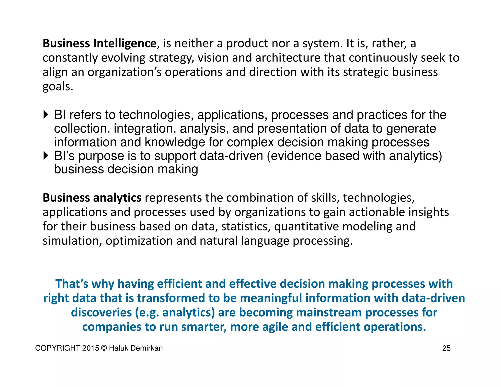 Business Intelligence, is neither a product nor a system. It is, rather, a
constantly evolving strategy, vision and architecture that continuously seek to
align an organization’s operations and direction with its strategic business
goals.
BI refers to technologies, applications, processes and practices for the
collection, integration, analysis, and presentation of data to generate
information and knowledge for complex decision making processes
BI’s purpose is to support data-driven (evidence based with analytics)
business decision making
Business analytics represents the combination of skills, technologies,
applications and processes used by organizations to gain actionable insights
for their business based on data, statistics, quantitative modeling and
simulation, optimization and natural language processing.
That’s why having efficient and effective decision making processes with
right data that is transformed to be meaningful information with data-driven
discoveries (e.g. analytics) are becoming mainstream processes for
companies to run smarter, more agile and efficient operations.
25COPYRIGHT 2015 © Haluk Demirkan
 