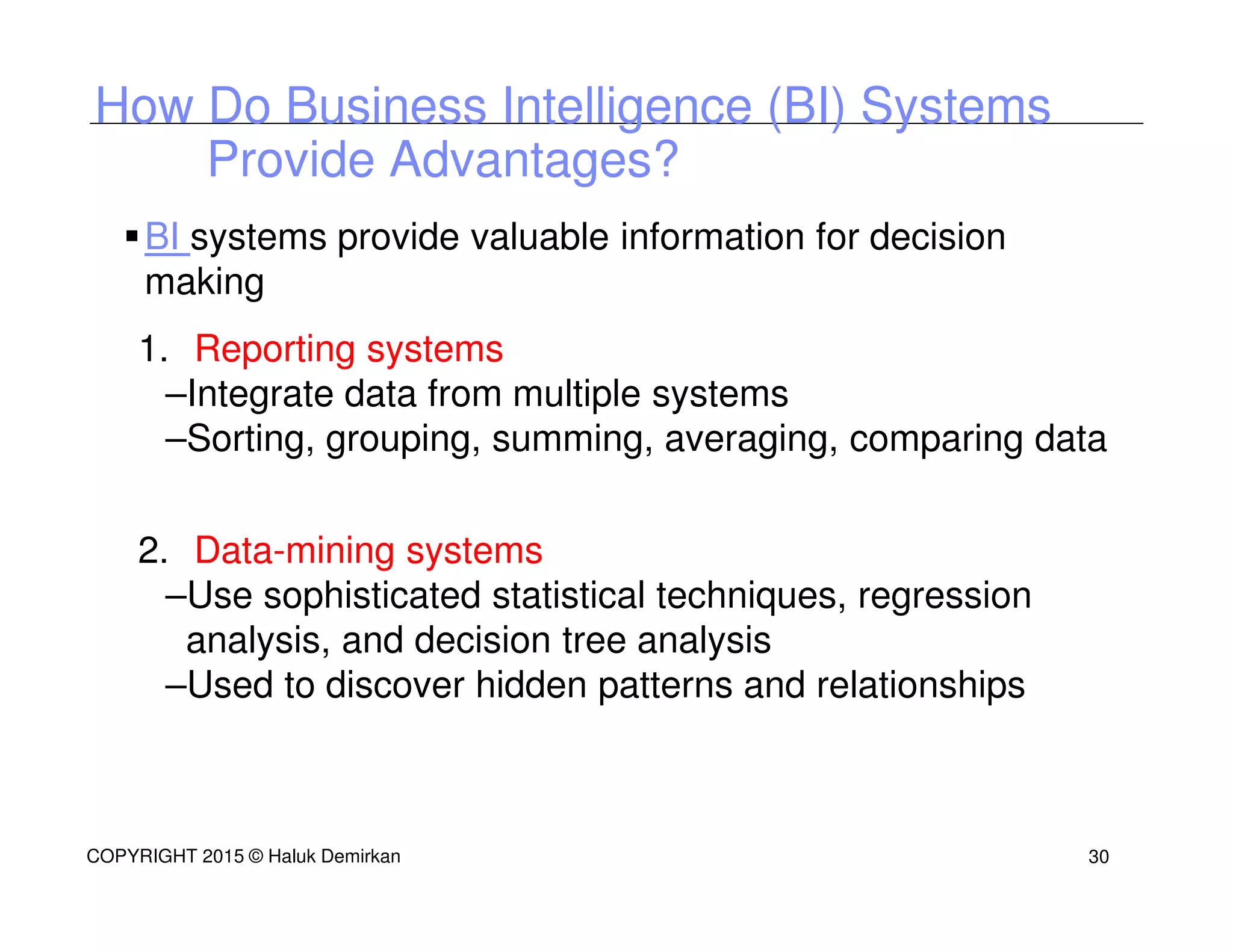 BI systems provide valuable information for decision
making
1. Reporting systems
–Integrate data from multiple systems
–Sorting, grouping, summing, averaging, comparing data
2. Data-mining systems
–Use sophisticated statistical techniques, regression
analysis, and decision tree analysis
–Used to discover hidden patterns and relationships
How Do Business Intelligence (BI) Systems
Provide Advantages?
COPYRIGHT 2015 © Haluk Demirkan 30
 