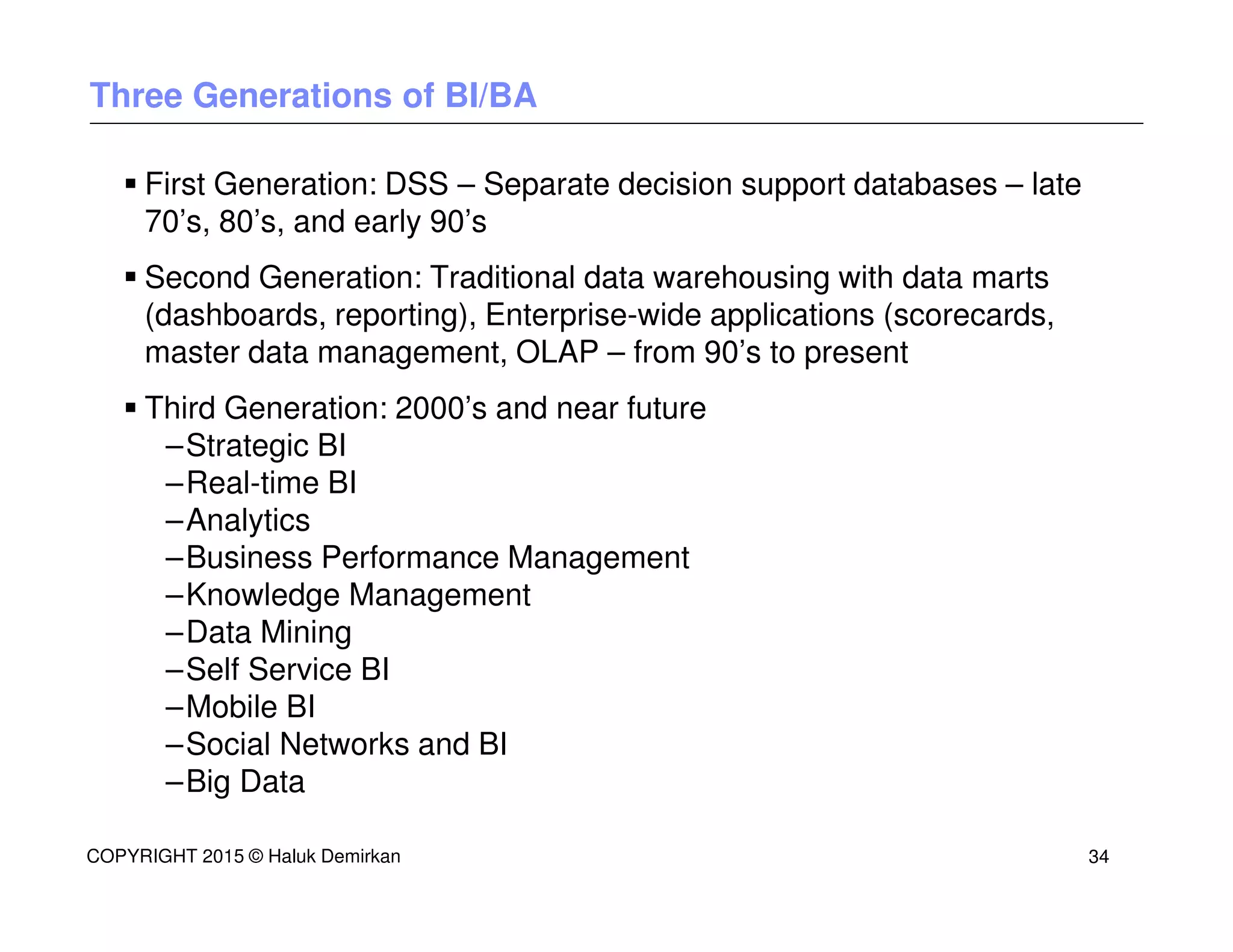 Three Generations of BI/BA
First Generation: DSS – Separate decision support databases – late
70’s, 80’s, and early 90’s
Second Generation: Traditional data warehousing with data marts
(dashboards, reporting), Enterprise-wide applications (scorecards,
master data management, OLAP – from 90’s to present
Third Generation: 2000’s and near future
–Strategic BI
–Real-time BI
–Analytics
–Business Performance Management
–Knowledge Management
–Data Mining
–Self Service BI
–Mobile BI
–Social Networks and BI
–Big Data
COPYRIGHT 2015 © Haluk Demirkan 34
 