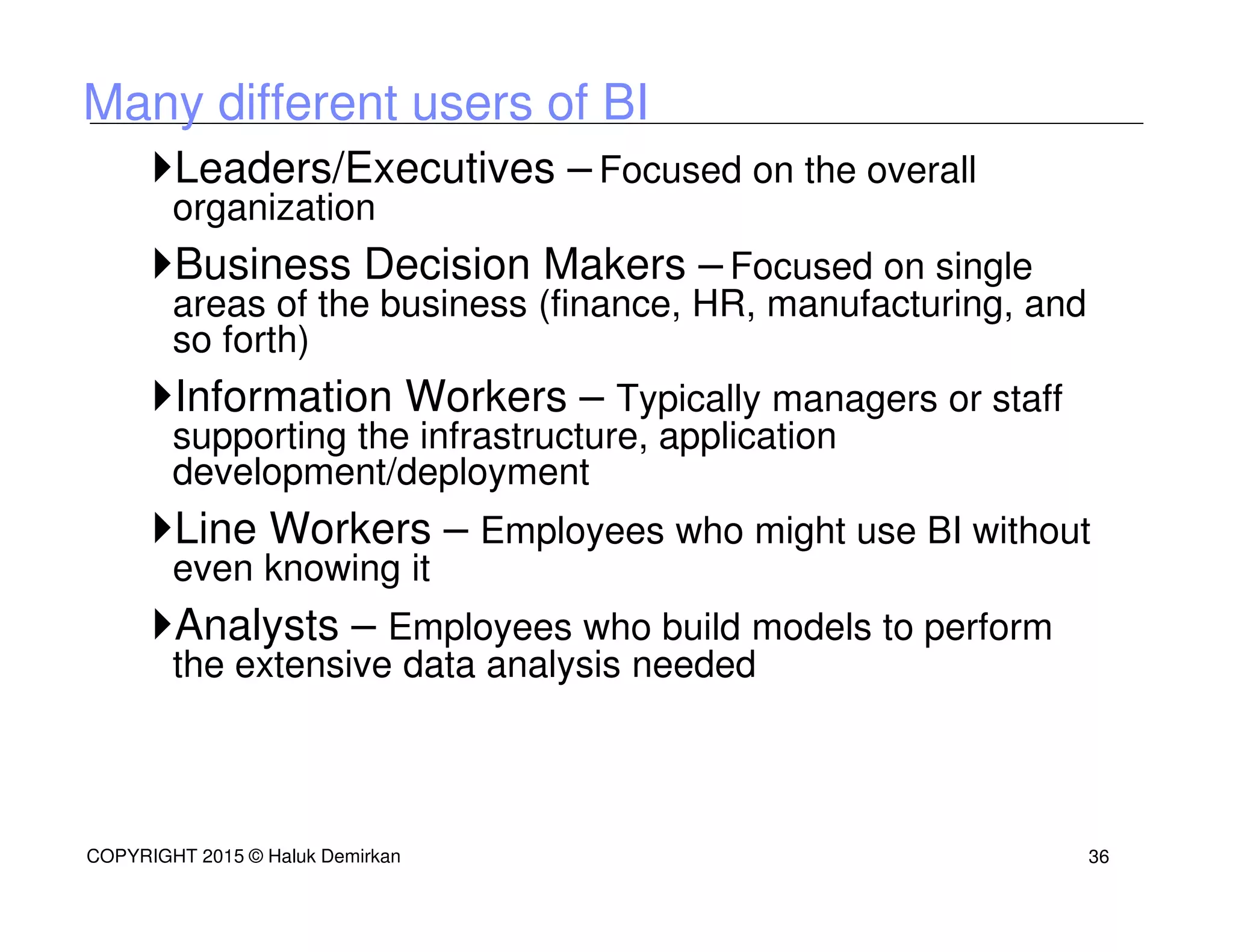 Many different users of BI
Leaders/Executives – Focused on the overall
organization
Business Decision Makers – Focused on single
areas of the business (finance, HR, manufacturing, and
so forth)
Information Workers – Typically managers or staff
supporting the infrastructure, application
development/deployment
Line Workers – Employees who might use BI without
even knowing it
Analysts – Employees who build models to perform
the extensive data analysis needed
COPYRIGHT 2015 © Haluk Demirkan 36
 