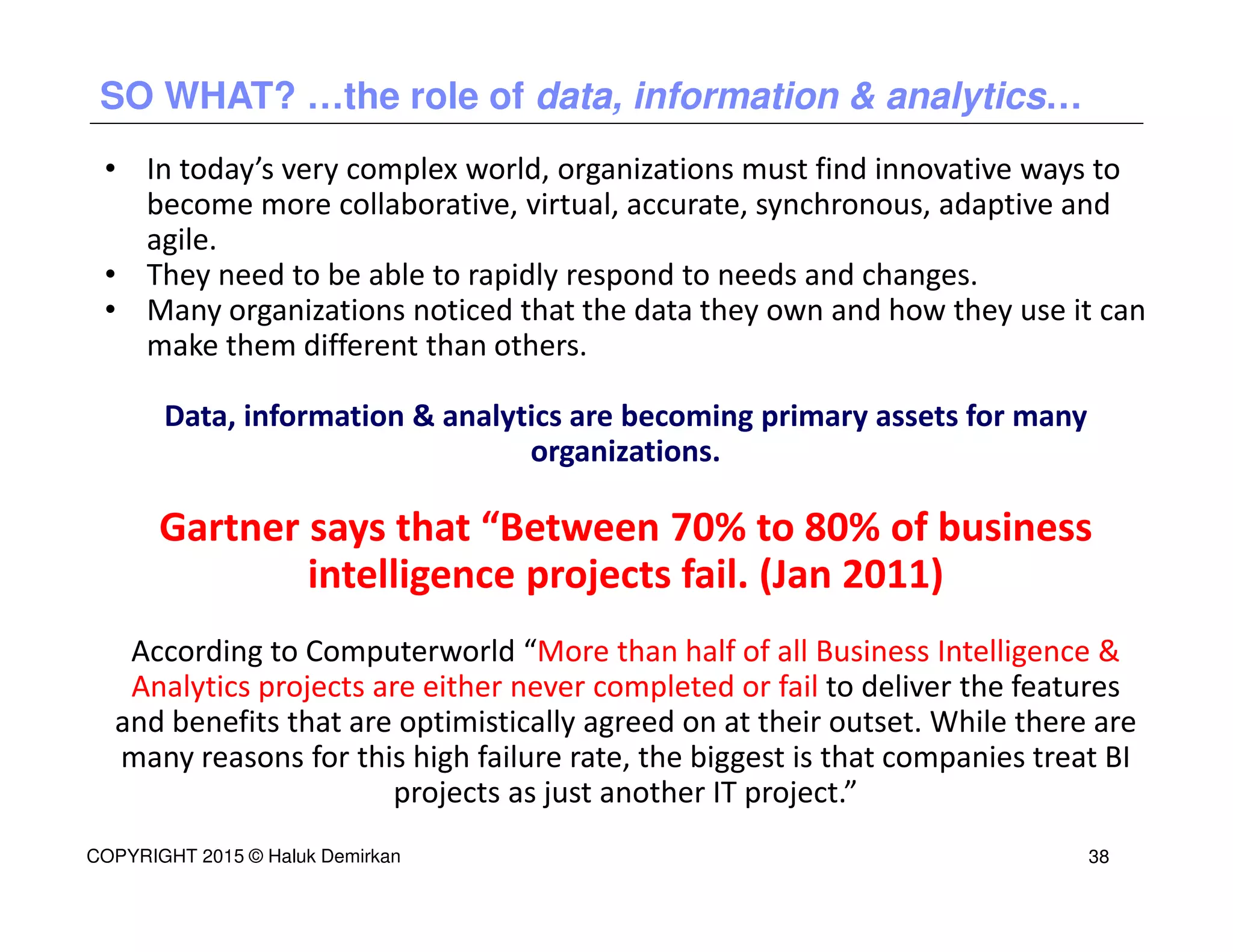 • In today’s very complex world, organizations must find innovative ways to
become more collaborative, virtual, accurate, synchronous, adaptive and
agile.
• They need to be able to rapidly respond to needs and changes.
• Many organizations noticed that the data they own and how they use it can
make them different than others.
Data, information & analytics are becoming primary assets for many
organizations.
Gartner says that “Between 70% to 80% of business
intelligence projects fail. (Jan 2011)
According to Computerworld “More than half of all Business Intelligence &
Analytics projects are either never completed or fail to deliver the features
and benefits that are optimistically agreed on at their outset. While there are
many reasons for this high failure rate, the biggest is that companies treat BI
projects as just another IT project.”
SO WHAT? …the role of data, information & analytics…
COPYRIGHT 2015 © Haluk Demirkan 38
 