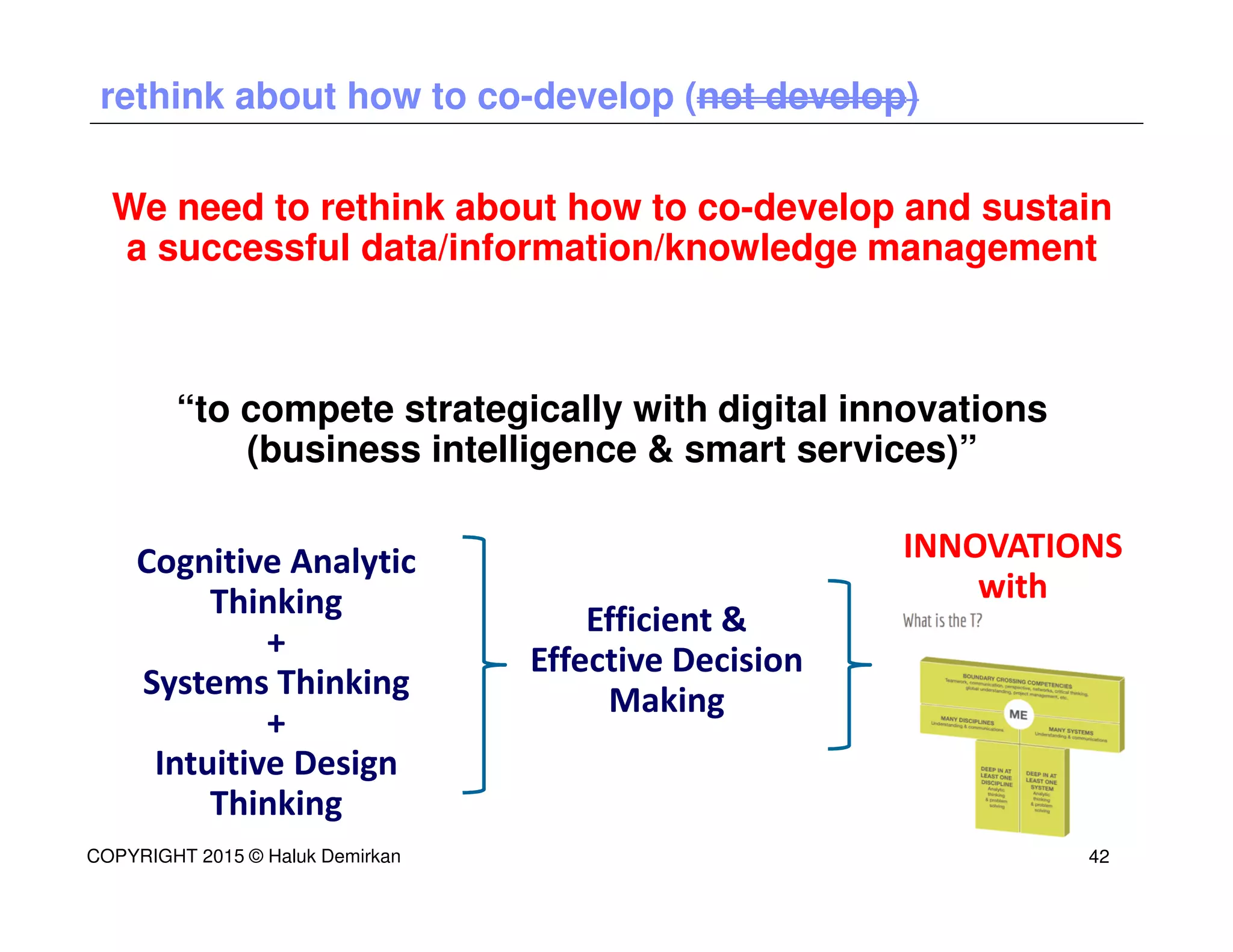 We need to rethink about how to co-develop and sustain
a successful data/information/knowledge management
“to compete strategically with digital innovations
(business intelligence & smart services)”
rethink about how to co-develop (not develop)
INNOVATIONS
with
Efficient &
Effective Decision
Making
COPYRIGHT 2015 © Haluk Demirkan 42
Cognitive Analytic
Thinking
+
Systems Thinking
+
Intuitive Design
Thinking
 