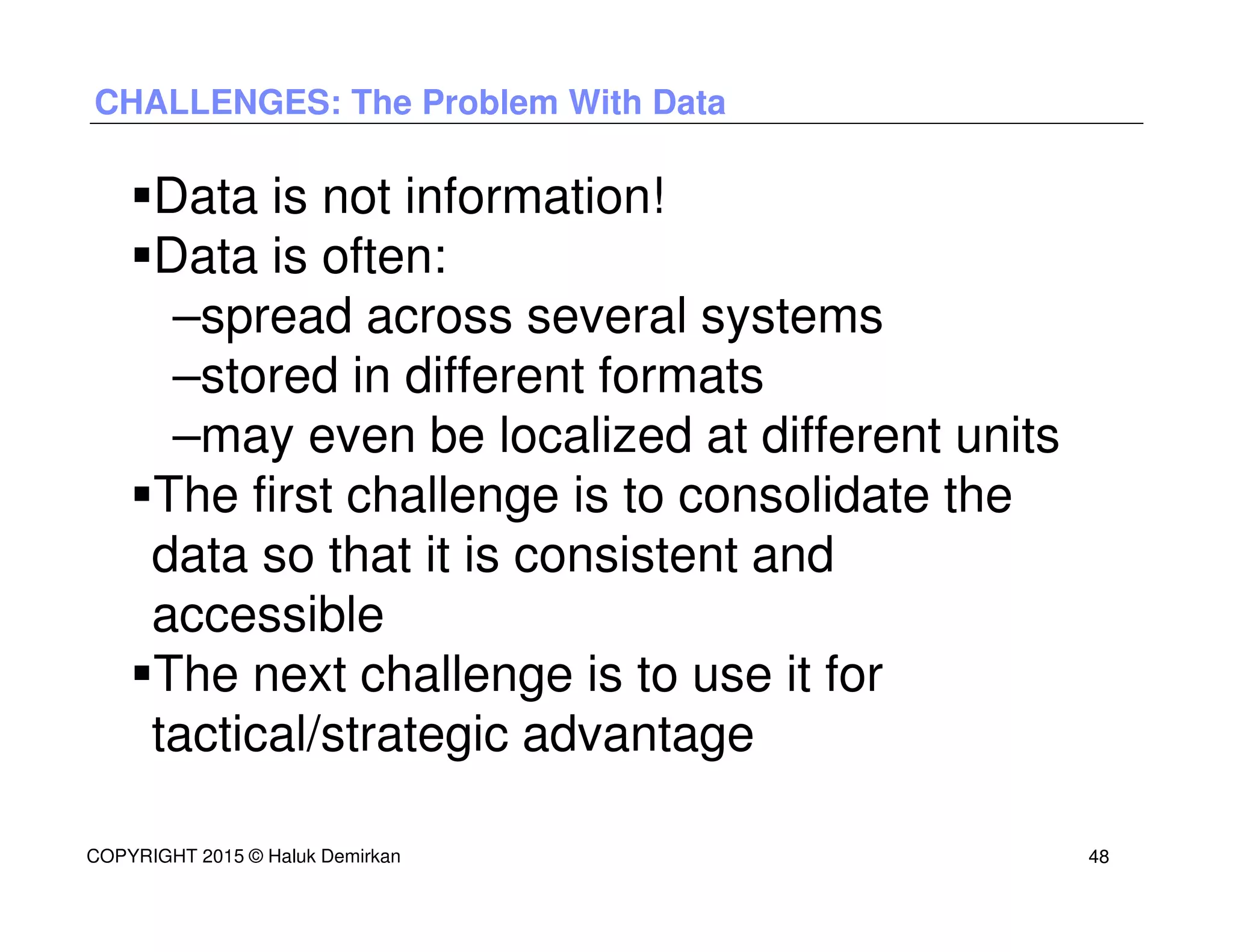 CHALLENGES: The Problem With Data
Data is not information!
Data is often:
–spread across several systems
–stored in different formats
–may even be localized at different units
The first challenge is to consolidate the
data so that it is consistent and
accessible
The next challenge is to use it for
tactical/strategic advantage
COPYRIGHT 2015 © Haluk Demirkan 48
 