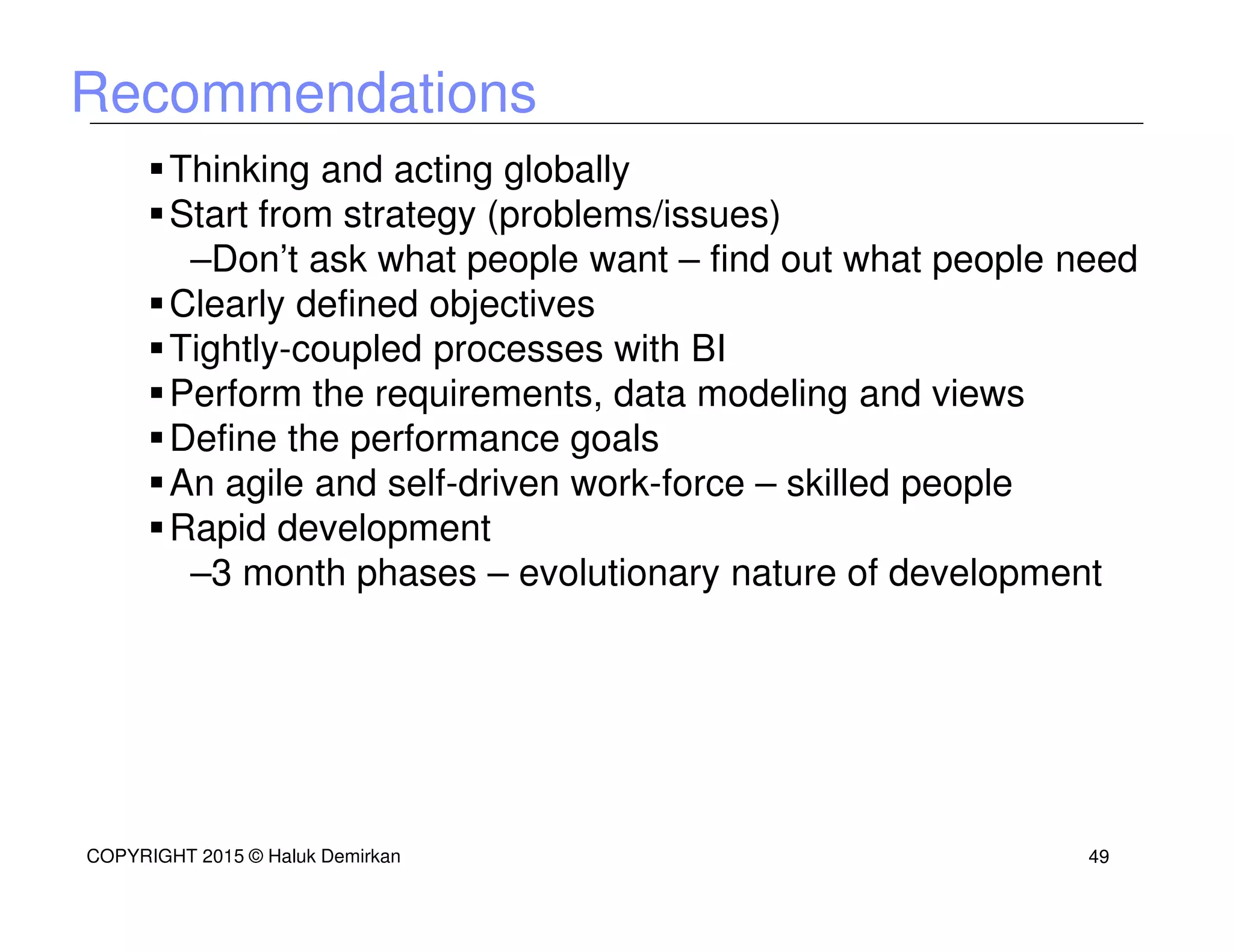 Recommendations
Thinking and acting globally
Start from strategy (problems/issues)
–Don’t ask what people want – find out what people need
Clearly defined objectives
Tightly-coupled processes with BI
Perform the requirements, data modeling and views
Define the performance goals
An agile and self-driven work-force – skilled people
Rapid development
–3 month phases – evolutionary nature of development
COPYRIGHT 2015 © Haluk Demirkan 49
 