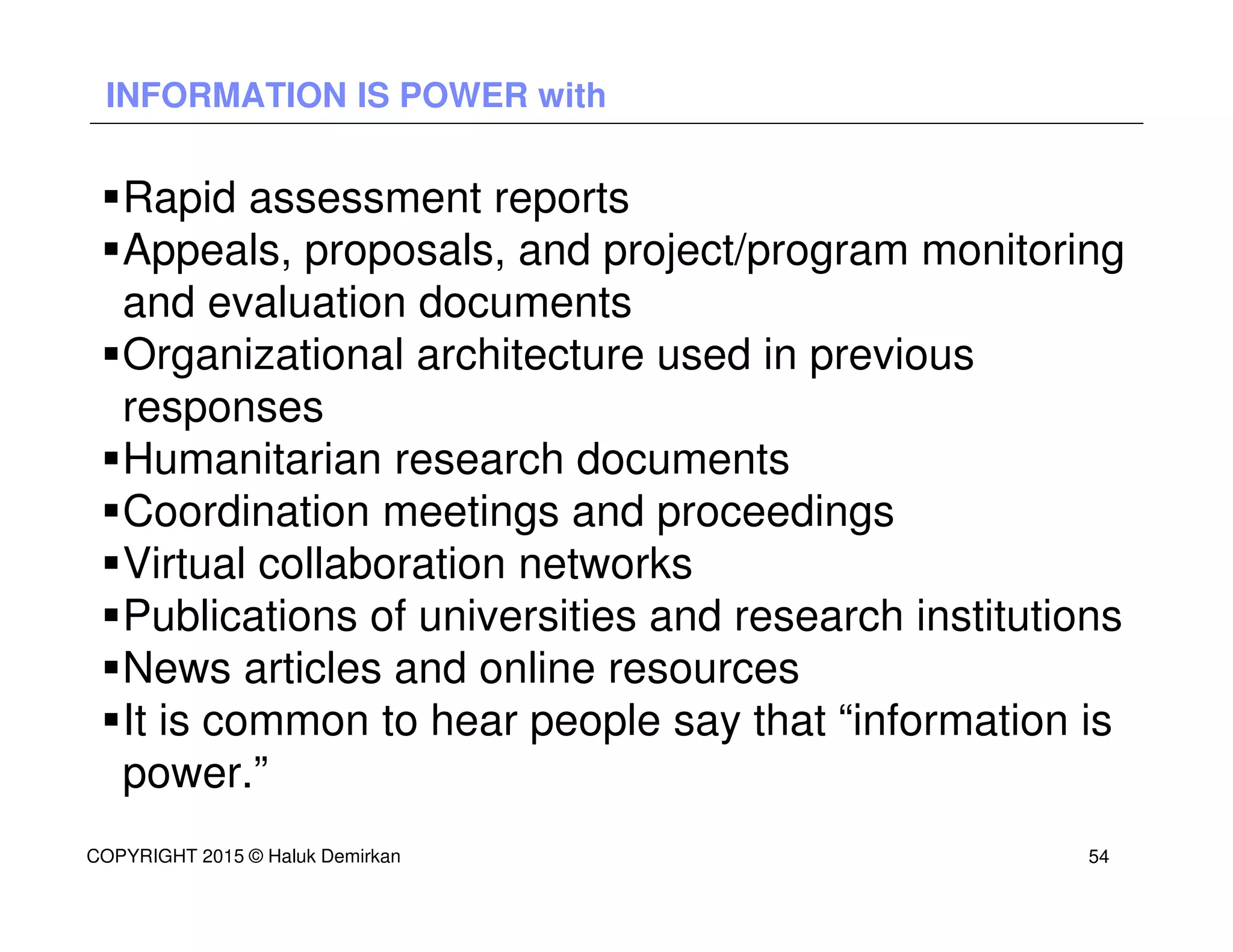 INFORMATION IS POWER with
Rapid assessment reports
Appeals, proposals, and project/program monitoring
and evaluation documents
Organizational architecture used in previous
responses
Humanitarian research documents
Coordination meetings and proceedings
Virtual collaboration networks
Publications of universities and research institutions
News articles and online resources
It is common to hear people say that “information is
power.”
COPYRIGHT 2015 © Haluk Demirkan 54
 