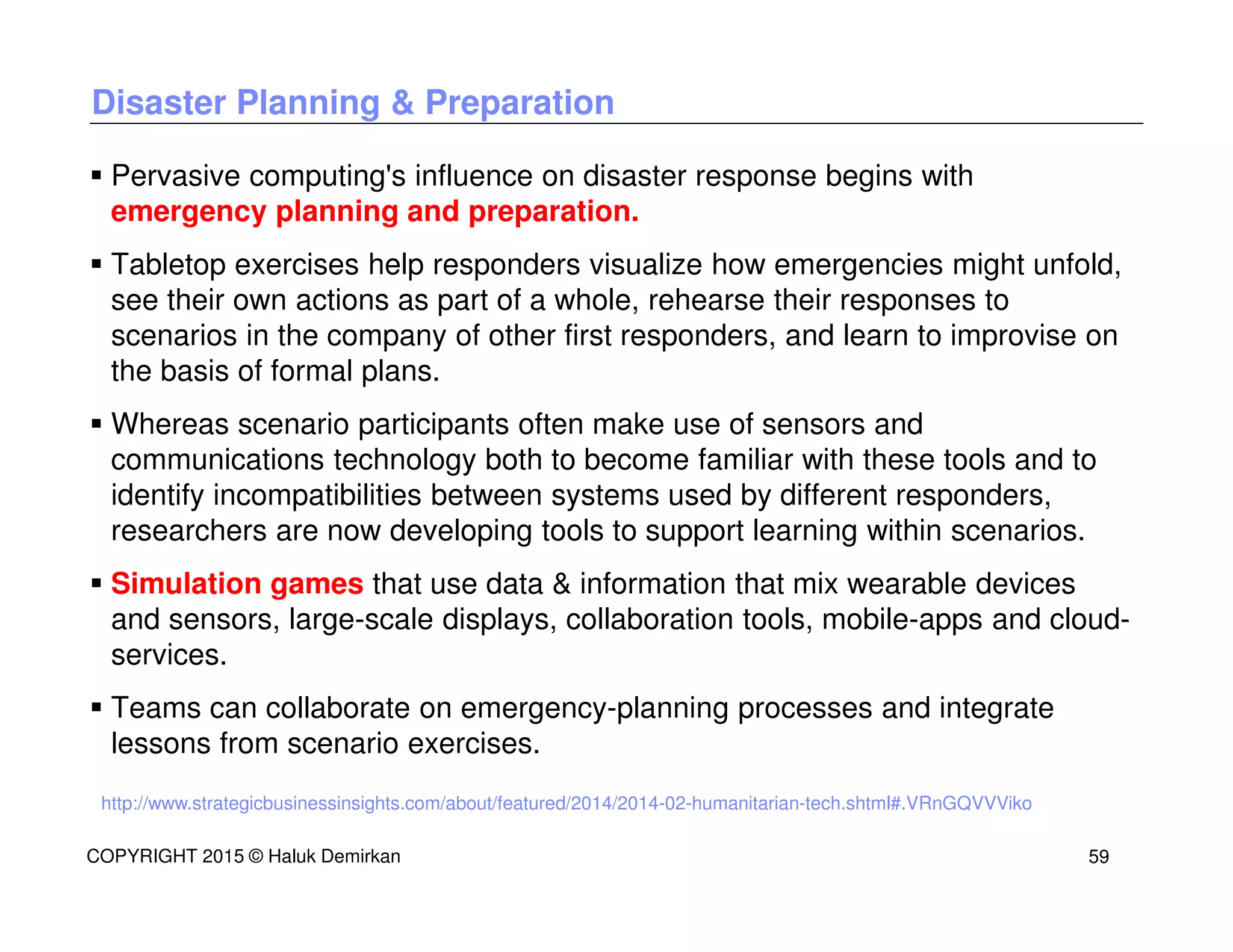 Disaster Planning & Preparation
Pervasive computing's influence on disaster response begins with
emergency planning and preparation.
Tabletop exercises help responders visualize how emergencies might unfold,
see their own actions as part of a whole, rehearse their responses to
scenarios in the company of other first responders, and learn to improvise on
the basis of formal plans.
Whereas scenario participants often make use of sensors and
communications technology both to become familiar with these tools and to
identify incompatibilities between systems used by different responders,
researchers are now developing tools to support learning within scenarios.
Simulation games that use data & information that mix wearable devices
and sensors, large-scale displays, collaboration tools, mobile-apps and cloud-
services.
Teams can collaborate on emergency-planning processes and integrate
lessons from scenario exercises.
http://www.strategicbusinessinsights.com/about/featured/2014/2014-02-humanitarian-tech.shtml#.VRnGQVVViko
COPYRIGHT 2015 © Haluk Demirkan 59
 