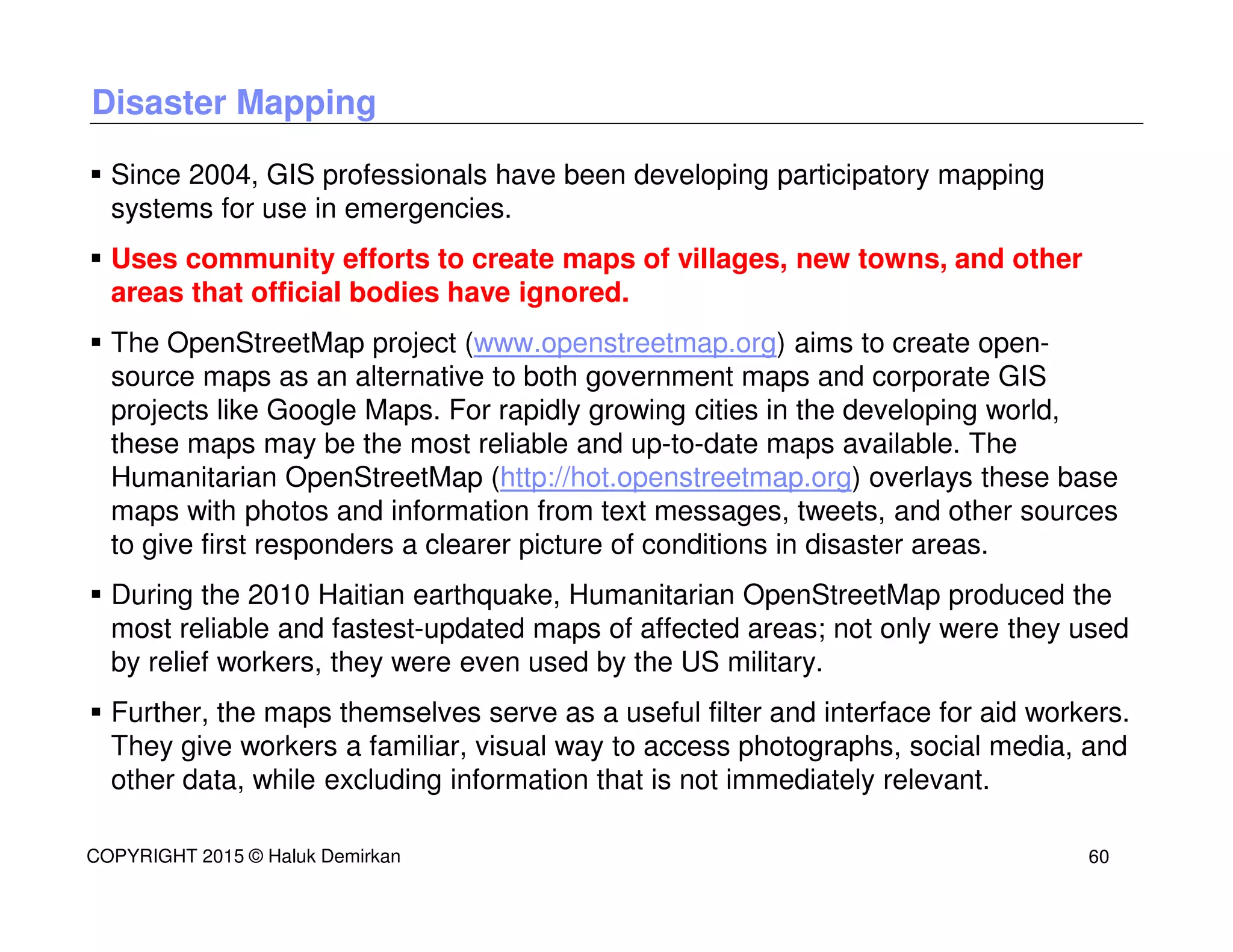 Disaster Mapping
Since 2004, GIS professionals have been developing participatory mapping
systems for use in emergencies.
Uses community efforts to create maps of villages, new towns, and other
areas that official bodies have ignored.
The OpenStreetMap project (www.openstreetmap.org) aims to create open-
source maps as an alternative to both government maps and corporate GIS
projects like Google Maps. For rapidly growing cities in the developing world,
these maps may be the most reliable and up-to-date maps available. The
Humanitarian OpenStreetMap (http://hot.openstreetmap.org) overlays these base
maps with photos and information from text messages, tweets, and other sources
to give first responders a clearer picture of conditions in disaster areas.
During the 2010 Haitian earthquake, Humanitarian OpenStreetMap produced the
most reliable and fastest-updated maps of affected areas; not only were they used
by relief workers, they were even used by the US military.
Further, the maps themselves serve as a useful filter and interface for aid workers.
They give workers a familiar, visual way to access photographs, social media, and
other data, while excluding information that is not immediately relevant.
COPYRIGHT 2015 © Haluk Demirkan 60
 