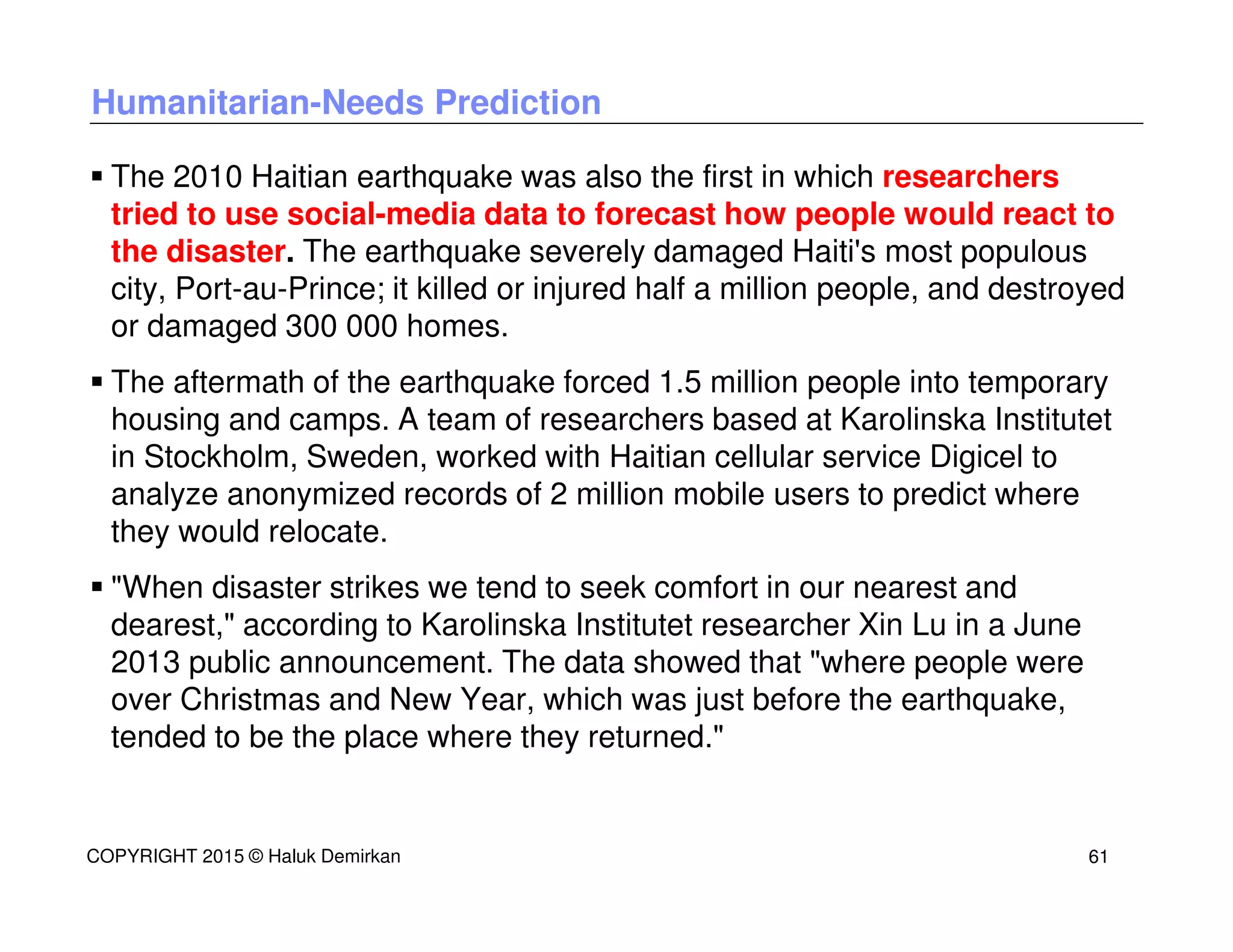 Humanitarian-Needs Prediction
The 2010 Haitian earthquake was also the first in which researchers
tried to use social-media data to forecast how people would react to
the disaster. The earthquake severely damaged Haiti's most populous
city, Port-au-Prince; it killed or injured half a million people, and destroyed
or damaged 300 000 homes.
The aftermath of the earthquake forced 1.5 million people into temporary
housing and camps. A team of researchers based at Karolinska Institutet
in Stockholm, Sweden, worked with Haitian cellular service Digicel to
analyze anonymized records of 2 million mobile users to predict where
they would relocate.
"When disaster strikes we tend to seek comfort in our nearest and
dearest," according to Karolinska Institutet researcher Xin Lu in a June
2013 public announcement. The data showed that "where people were
over Christmas and New Year, which was just before the earthquake,
tended to be the place where they returned."
COPYRIGHT 2015 © Haluk Demirkan 61
 