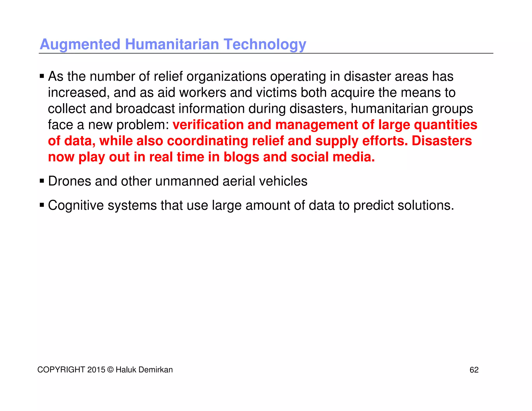 Augmented Humanitarian Technology
As the number of relief organizations operating in disaster areas has
increased, and as aid workers and victims both acquire the means to
collect and broadcast information during disasters, humanitarian groups
face a new problem: verification and management of large quantities
of data, while also coordinating relief and supply efforts. Disasters
now play out in real time in blogs and social media.
Drones and other unmanned aerial vehicles
Cognitive systems that use large amount of data to predict solutions.
COPYRIGHT 2015 © Haluk Demirkan 62
 