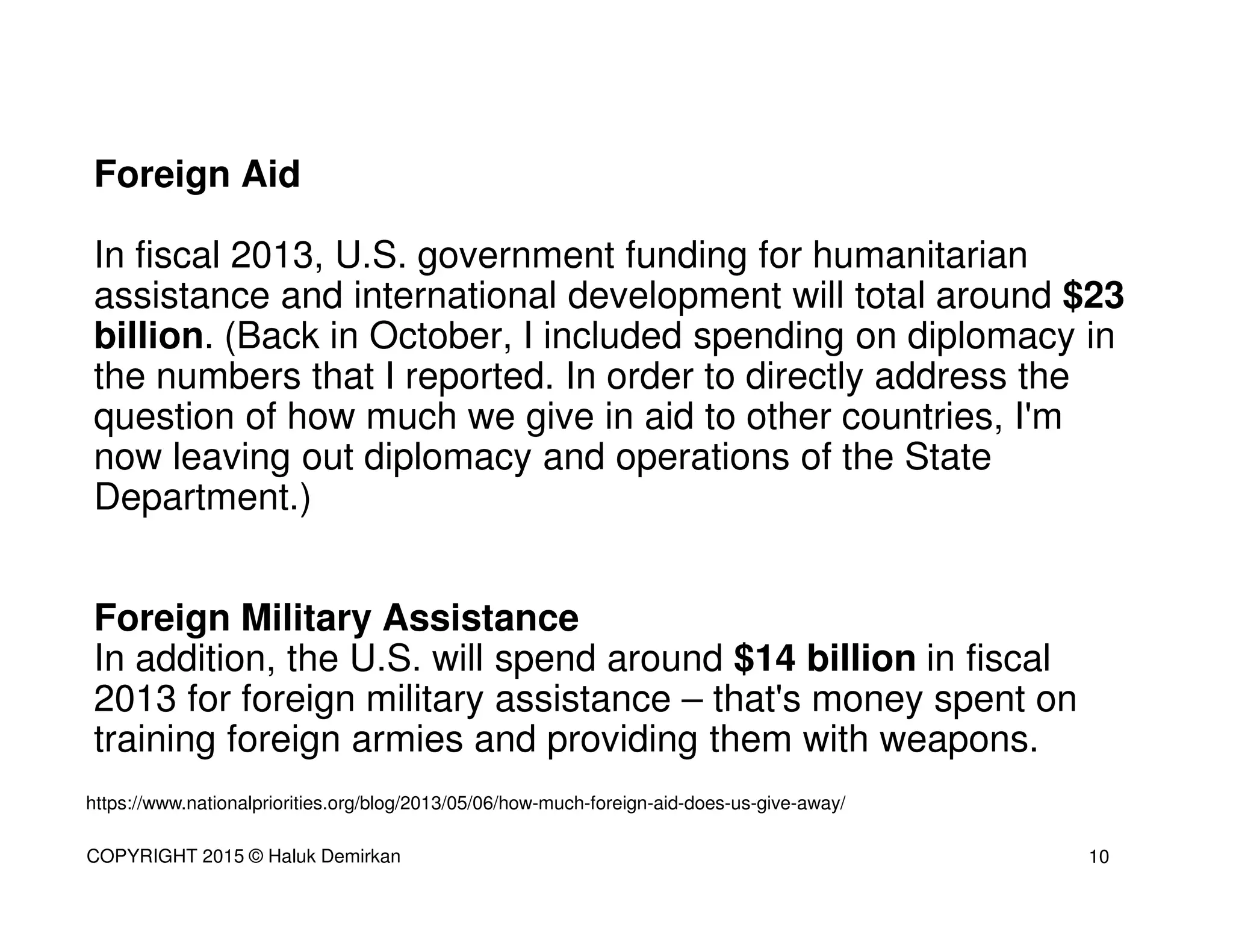 Foreign Aid
In fiscal 2013, U.S. government funding for humanitarian
assistance and international development will total around $23
billion. (Back in October, I included spending on diplomacy in
the numbers that I reported. In order to directly address the
question of how much we give in aid to other countries, I'm
now leaving out diplomacy and operations of the State
Department.)
Foreign Military Assistance
In addition, the U.S. will spend around $14 billion in fiscal
2013 for foreign military assistance – that's money spent on
training foreign armies and providing them with weapons.
https://www.nationalpriorities.org/blog/2013/05/06/how-much-foreign-aid-does-us-give-away/
10COPYRIGHT 2015 © Haluk Demirkan
 