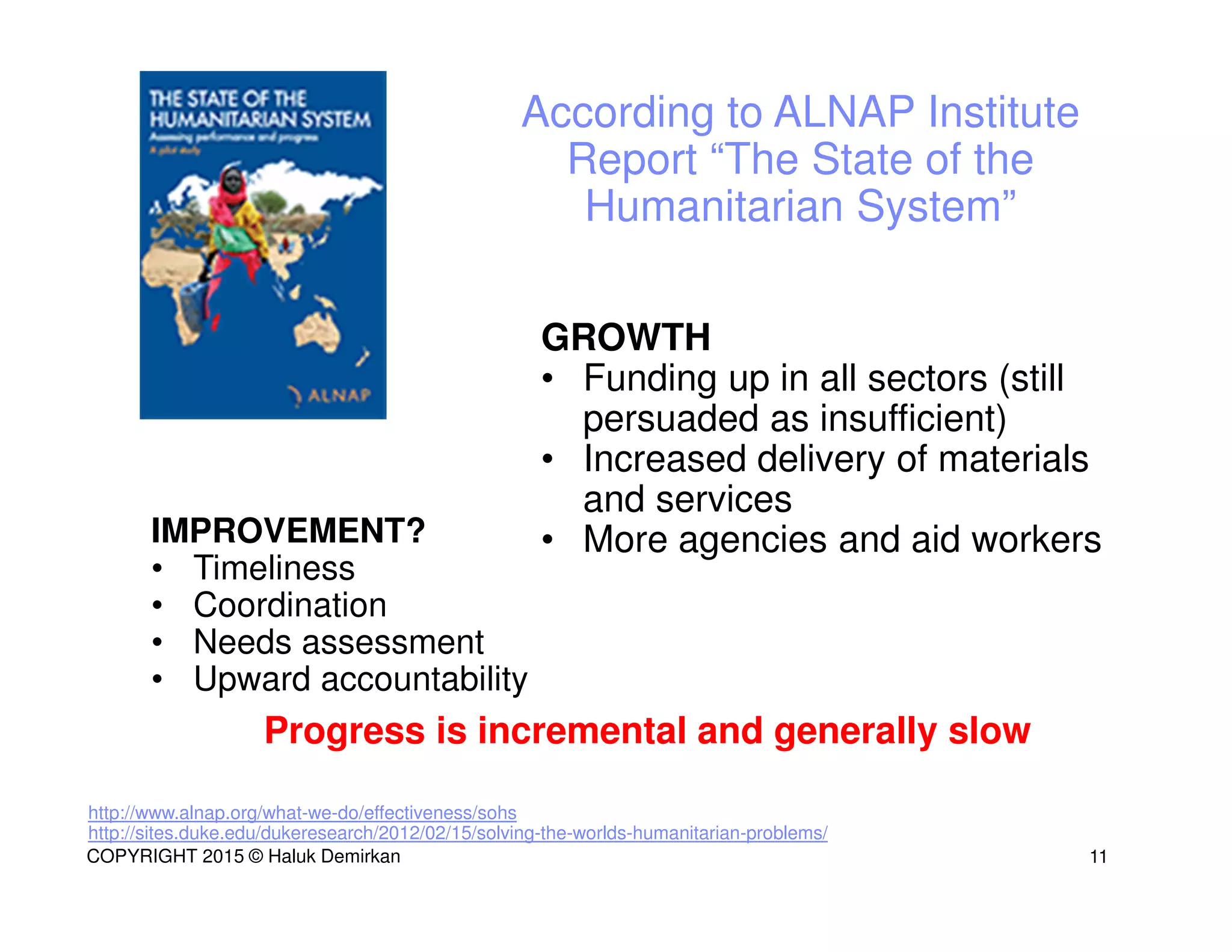 http://www.alnap.org/what-we-do/effectiveness/sohs
http://sites.duke.edu/dukeresearch/2012/02/15/solving-the-worlds-humanitarian-problems/
IMPROVEMENT?
• Timeliness
• Coordination
• Needs assessment
• Upward accountability
GROWTH
• Funding up in all sectors (still
persuaded as insufficient)
• Increased delivery of materials
and services
• More agencies and aid workers
Progress is incremental and generally slow
According to ALNAP Institute
Report “The State of the
Humanitarian System”
11COPYRIGHT 2015 © Haluk Demirkan
 