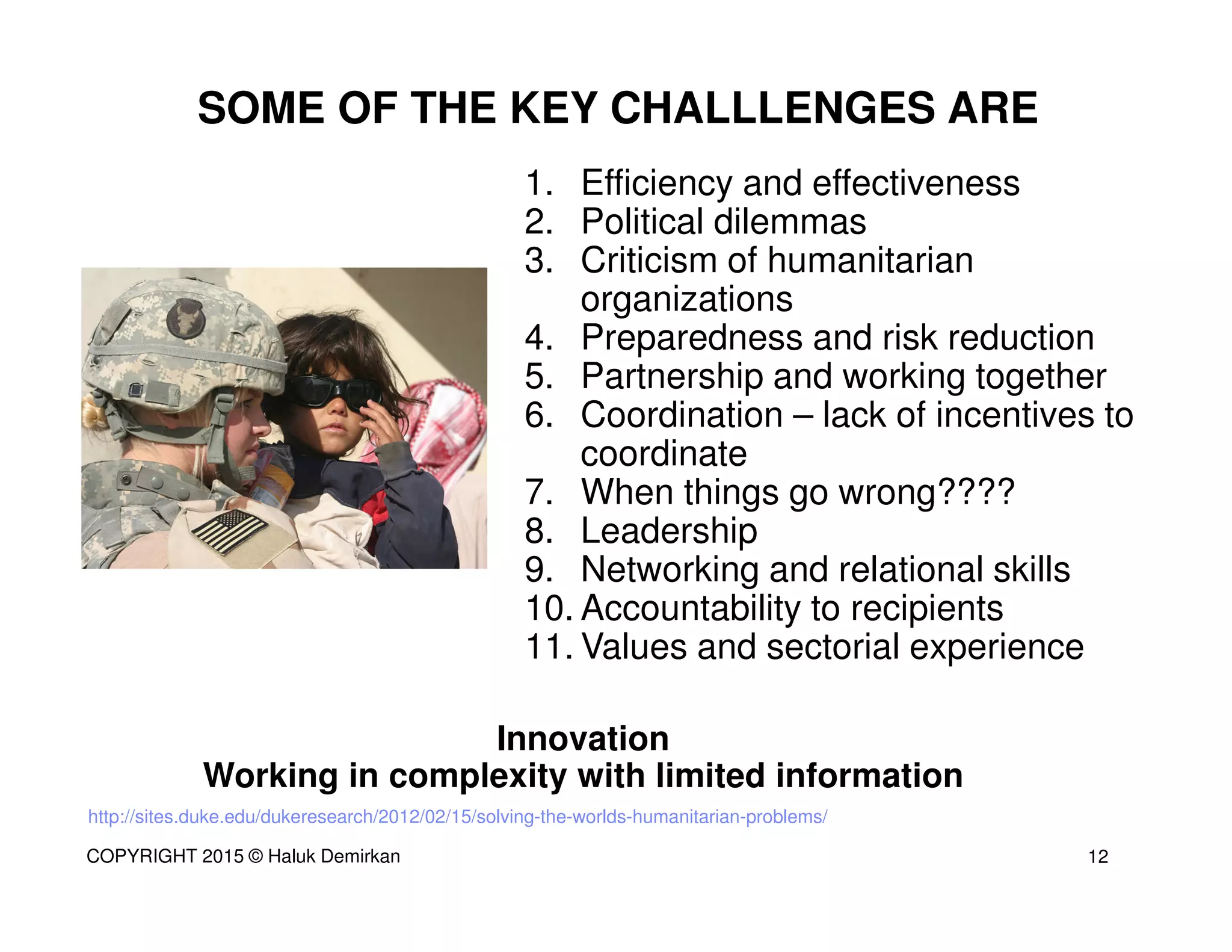 http://sites.duke.edu/dukeresearch/2012/02/15/solving-the-worlds-humanitarian-problems/
1. Efficiency and effectiveness
2. Political dilemmas
3. Criticism of humanitarian
organizations
4. Preparedness and risk reduction
5. Partnership and working together
6. Coordination – lack of incentives to
coordinate
7. When things go wrong????
8. Leadership
9. Networking and relational skills
10. Accountability to recipients
11. Values and sectorial experience
Innovation
Working in complexity with limited information
SOME OF THE KEY CHALLLENGES ARE
12COPYRIGHT 2015 © Haluk Demirkan
 