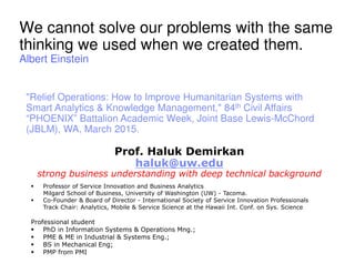 Prof. Haluk Demirkan
haluk@uw.edu
strong business understanding with deep technical background
Professor of Service Innovation and Business Analytics
Milgard School of Business, University of Washington (UW) - Tacoma.
Co-Founder & Board of Director - International Society of Service Innovation Professionals
Track Chair: Analytics, Mobile & Service Science at the Hawaii Int. Conf. on Sys. Science
Professional student
PhD in Information Systems & Operations Mng.;
PME & ME in Industrial & Systems Eng.;
BS in Mechanical Eng;
PMP from PMI
We cannot solve our problems with the same
thinking we used when we created them.
Albert Einstein
"Relief Operations: How to Improve Humanitarian Systems with
Smart Analytics & Knowledge Management," 84th Civil Affairs
“PHOENIX” Battalion Academic Week, Joint Base Lewis-McChord
(JBLM), WA, March 2015.
 