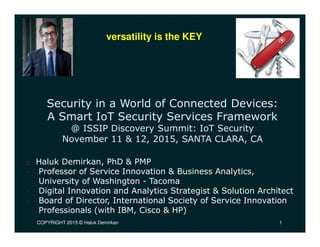 COPYRIGHT 2015 © Haluk Demirkan 1
Security in a World of Connected Devices:
A Smart IoT Security Services Framework
@ ISSIP Discovery Summit: IoT Security
November 11 & 12, 2015, SANTA CLARA, CA
Haluk Demirkan, PhD & PMP
• Professor of Service Innovation & Business Analytics,
University of Washington - Tacoma
• Digital Innovation and Analytics Strategist & Solution Architect
• Board of Director, International Society of Service Innovation
Professionals (with IBM, Cisco & HP)
versatility is the KEY
1
 