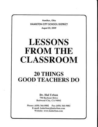 Homilton,Ohio
HAMITTONCITYSCHOOLDISTRICT
August25,2009
LESSONS
FROM THE
CLASSROOM
20THINGS
GOODTEACHERSDO
Dr. Hal Urban
790Barbour Drive
Redwood Citv. CA 94062
Phone:(650)366-0882 Fax (650)366-9882
E-mail: halurban@halurban.com
Website:www.halurban.com
 