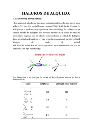 HALUROS DE ALQUILO.
1. Estructura y nomenclatura.

Los haluros de alquilo son derivados hidrocarbonados en los que uno, o más,
enlaces C-H han sido sustituidos por enlaces C-X (X= F, Cl, Br, I). El enlace C-
halógeno es el resultado del solapamiento de un orbital sp3 del carbono con un
orbital híbrido del halógeno. Los estudios basados en la teoría de orbitales
moleculares sugieren que el híbrido correspondiente al orbital del halógeno
tiene principalmente carácter p y una pequeña proporción de carácter s. En el
fluoruro              de             metilo              el              orbital
del flúor del enlace C-F se calcula que tiene, aproximadamente, un 15% de
carácter s y un 85% de carácter p.




Las longitudes y las energías de enlace de los diferentes haluros se dan a
continuación:
 