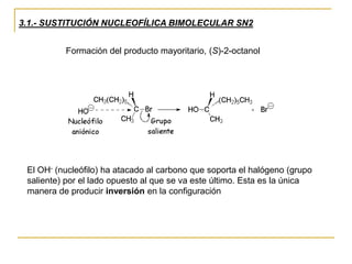 3.1.- SUSTITUCIÓN NUCLEOFÍLICA BIMOLECULAR SN2
Formación del producto mayoritario, (S)-2-octanol
El OH- (nucleófilo) ha atacado al carbono que soporta el halógeno (grupo
saliente) por el lado opuesto al que se va este último. Esta es la única
manera de producir inversión en la configuración
 