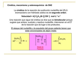 Cinética, mecanismo y estereoquímica de SN2
La cinética de la reacción de sustitución nucleófila del (R)-2-
bromooctano con hidróxido sódico es de segundo orden.
Velocidad = k[ C8H17Br ][ OH- ] mol·L-1·s-1
Una reacción que sigue tal cinética se dice que es bimolecular porque
sugiere que ambos, sustrato y reactivo nucleófilo, intervienen en el ET
de la reacción que da lugar a los productos.
El ataque del nucleófilo y la expulsión del grupo saliente tienen que
estar sincronizados de algún modo.
Estado de
Transición
 