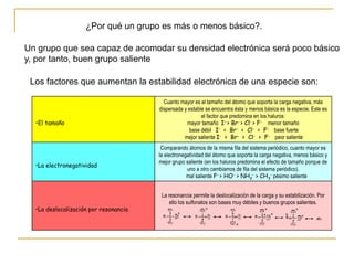 ¿Por qué un grupo es más o menos básico?.
Un grupo que sea capaz de acomodar su densidad electrónica será poco básico
y, por tanto, buen grupo saliente
•El tamaño
Cuanto mayor es el tamaño del átomo que soporta la carga negativa, más
dispersada y estable se encuentra ésta y menos básica es la especie. Este es
el factor que predomina en los haluros:
mayor tamaño I- > Br- > Cl- > F- menor tamaño
base débil I- < Br- < Cl- < F- base fuerte
mejor saliente I- > Br- > Cl- > F- peor saliente
•La electronegatividad
Comparando átomos de la misma fila del sistema periódico, cuanto mayor es
la electronegatividad del átomo que soporta la carga negativa, menos básico y
mejor grupo saliente (en los haluros predomina el efecto de tamaño porque de
uno a otro cambiamos de fila del sistema periódico).
mal saliente F- > HO- > NH2
- > CH3
- pésimo saliente
•La deslocalización por resonancia
La resonancia permite la deslocalización de la carga y su estabilización. Por
ello los sulfonatos son bases muy débiles y buenos grupos salientes.
Los factores que aumentan la estabilidad electrónica de una especie son:
 