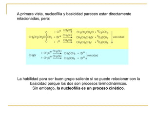 La habilidad para ser buen grupo saliente sí se puede relacionar con la
basicidad porque los dos son procesos termodinámicos.
Sin embargo, la nucleofilia es un proceso cinético.
A primera vista, nucleofilia y basicidad parecen estar directamente
relacionadas, pero:
 