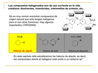 Haluros de alquilo Haluros de arilo Haluros de alquenilo
En este capítulo sólo estudiaremos los haluros de alquilo, es decir,
los compuestos donde el halógeno está unido a un carbono sp3
Los compuestos halogenados son de uso corriente en la vida
cotidiana: disolventes, insecticidas, intermedios de síntesis, etc.
No es muy común encontrar compuestos de
origen natural que sólo tengan halógenos
pero sí con otras funciones. Hay algunos
importantes (TIROSINA).
 