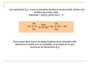 Las reacciones SN1, como la solvolisis de cloruro de terc-butilo, tienen una
cinética de primer orden.
Velocidad = k[(CH3)3CCl] mol·L-1·s-1
Esto quiere decir que en la etapa limitante de la velocidad sólo
interviene el haluro y no el nucleófilo, al contrario de lo que
ocurría en el mecanismo SN2
 