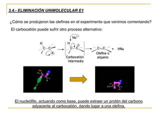 3.4.- ELIMINACIÓN UNIMOLECULAR E1
¿Cómo se produjeron las olefinas en el experimento que venimos comentando?
El carbocatión puede sufrir otro proceso alternativo:
El nucleófilo, actuando como base, puede extraer un protón del carbono
adyacente al carbocatión, dando lugar a una olefina.
 