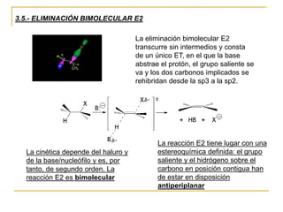 3.5.- ELIMINACIÓN BIMOLECULAR E2
La eliminación bimolecular E2
transcurre sin intermedios y consta
de un único ET, en el que la base
abstrae el protón, el grupo saliente se
va y los dos carbonos implicados se
rehibridan desde la sp3 a la sp2.
La cinética depende del haluro y
de la base/nucleófilo y es, por
tanto, de segundo orden. La
reacción E2 es bimolecular
La reacción E2 tiene lugar con una
estereoquímica definida: el grupo
saliente y el hidrógeno sobre el
carbono en posición contigua han
de estar en disposición
antiperiplanar
 