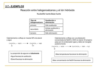 3.7.- EJEMPLOS
Reacción entre halogenoalcanos y el ión hidróxido
Nucleófilo fuerte-Base fuerte
Calentamiento a reflujo en mezcla 50% de etanol
y agua
Calentamiento a reflujo con una disolución
concentrada de NaOH o KOH en etanol. El propeno
pasa por el condensador (gas) y debe ser recogido
posteriormente
Tipo de
halogenoalcano
Sustitución o
eliminación
primario Sólo sustitución
secundario
Ambas sustitución y
eliminación
terciario Sólo eliminación
La proporción de agua en el disolvente.
•Agua favorece la sustitución
•Etanol favorece la eliminación
Altas temperaturas favorecen la eliminación
Altas concentración de NaOH favorece la eliminación
 