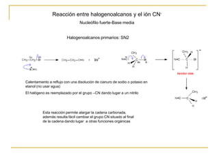 Reacción entre halogenoalcanos y el ión CN-
Nucleófilo fuerte-Base media
Calentamiento a reflujo con una disolución de cianuro de sodio o potasio en
etanol (no usar agua)
El halógeno es reemplazado por el grupo –CN dando lugar a un nitrilo
Esta reacción permite alargar la cadena carbonada,
además resulta fácil cambiar el grupo CN situado al final
de la cadena dando lugar a otras funciones orgánicas
Halogenoalcanos primarios: SN2
 