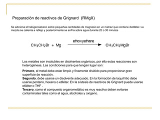 Preparación de reactivos de Grignard (RMgX)
Se adiciona el halogenoalcano sobre pequeñas cantidades de magnesio en un matraz que contiene dietiléter. La
mezcla se calienta a reflejo y posteriormente se enfría sobre agua durante 20 o 30 minutos
Los metales son insolubles en disolventes orgánicos, por ello estas reacciones son
heterogéneas. Las condiciones para que tengan lugar son:
Primero, el metal debe estar limpio y finamente dividido para proporcionar gran
superficie de reacción.
Segundo, debe usarse un disolvente adecuado. En la formación de laquil litio debe
usarse pentano, hexano o etiléter. En la sístesis de reactivos de Grignard puede usarse
etiléter o THF .
Tercero, como el compuesto organometálico es muy reactivo deben evitarse
contaminates tales como el agua, alcoholes y oxígeno.
 
