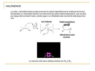 HALÓGENOS
La nube p del doble enlace puede provocar la ruptura heterolítica de la molécula de bromo,
formándose un intermedio reactivo con estructura de catión heterociclopropano, que se abre
por ataque del contraión haluro, dando lugar a un dihaloderivado vecinal de estereoquímica
anti.
La reacción sólo tiene utilidad práctica con Cl2 y Br2.
 