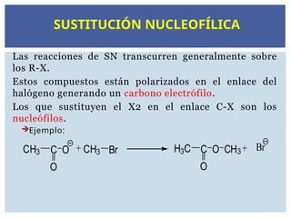 Las reacciones de SN transcurren generalmente sobre
los R-X.
Estos compuestos están polarizados en el enlace del
halógeno generando un carbono electrófilo.
Los que sustituyen el X2 en el enlace C-X son los
nucleófilos.
Ejemplo:
CH3 C
O
O + CH3 Br H3C C
O
O CH3+ Br
SUSTITUCIÓN NUCLEOFÍLICA
 