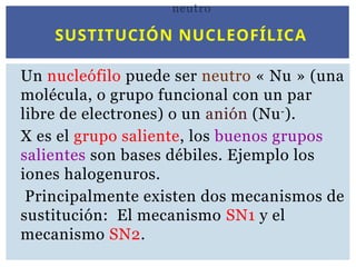 SUSTITUCIÓN NUCLEOFÍLICA
Un nucleófilo puede ser neutro « Nu » (una
molécula, o grupo funcional con un par
libre de electrones) o un anión (Nu-
).
X es el grupo saliente, los buenos grupos
salientes son bases débiles. Ejemplo los
iones halogenuros.
Principalmente existen dos mecanismos de
sustitución: El mecanismo SN1 y el
mecanismo SN2.
neutro
 