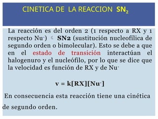 La reacción es del orden 2 (1 respecto a RX y 1
respecto Nu-
)  SN2 (sustitución nucleofílica de
segundo orden o bimolecular). Esto se debe a que
en el estado de transición interactúan el
halogenuro y el nucleófilo, por lo que se dice que
la velocidad es función de RX y de Nu-
v = k[RX][Nu-
]
En consecuencia esta reacción tiene una cinética
de segundo orden.
CINETICA DE LA REACCION SN2
 