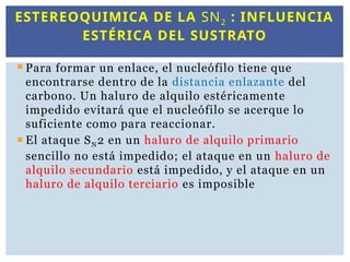  Para formar un enlace, el nucleófilo tiene que
encontrarse dentro de la distancia enlazante del
carbono. Un haluro de alquilo estéricamente
impedido evitará que el nucleófilo se acerque lo
suficiente como para reaccionar.
 El ataque SN2 en un haluro de alquilo primario
sencillo no está impedido; el ataque en un haluro de
alquilo secundario está impedido, y el ataque en un
haluro de alquilo terciario es imposible
ESTEREOQUIMICA DE LA SN2 : INFLUENCIA
ESTÉRICA DEL SUSTRATO
 