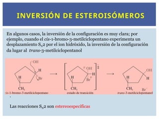 INVERSIÓN DE ESTEROISÓMEROS
En algunos casos, la inversión de la configuración es muy clara; por
ejemplo, cuando el cis-1-bromo-3-metilciclopentano experimenta un
desplazamiento SN2 por el ion hidróxido, la inversión de la configuración
da lugar al trans-3-metilciclopentanol
.
Las reacciones SN2 son estereoespecíficas
 