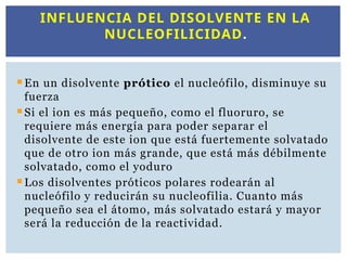 En un disolvente prótico el nucleófilo, disminuye su
fuerza
Si el ion es más pequeño, como el fluoruro, se
requiere más energía para poder separar el
disolvente de este ion que está fuertemente solvatado
que de otro ion más grande, que está más débilmente
solvatado, como el yoduro
Los disolventes próticos polares rodearán al
nucleófilo y reducirán su nucleofilia. Cuanto más
pequeño sea el átomo, más solvatado estará y mayor
será la reducción de la reactividad.
INFLUENCIA DEL DISOLVENTE EN LA
NUCLEOFILICIDAD.
 