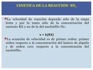 La velocidad de reacción depende sólo de la etapa
lenta y por lo tanto sólo de la concentración del
sustrato RX y no de la del nucleófilo Nu-
.
v = k[RX]
La ecuación de velocidad es de primer orden: primer
orden respecto a la concentración del haluro de alquilo
y de orden cero respecto a la concentración del
nucleófilo.
CINETICA DE LA REACCION SN1
 