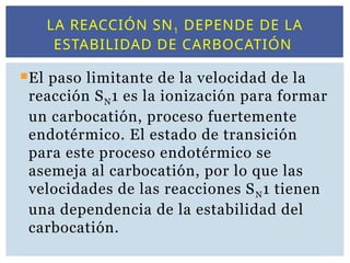 LA REACCIÓN SN1 DEPENDE DE LA
ESTABILIDAD DE CARBOCATIÓN
El paso limitante de la velocidad de la
reacción SN1 es la ionización para formar
un carbocatión, proceso fuertemente
endotérmico. El estado de transición
para este proceso endotérmico se
asemeja al carbocatión, por lo que las
velocidades de las reacciones SN1 tienen
una dependencia de la estabilidad del
carbocatión.
 