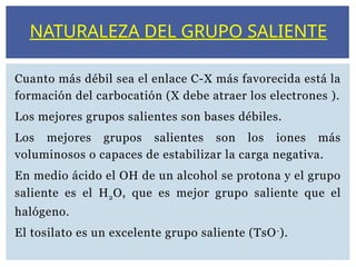 Cuanto más débil sea el enlace C-X más favorecida está la
formación del carbocatión (X debe atraer los electrones ).
Los mejores grupos salientes son bases débiles.
Los mejores grupos salientes son los iones más
voluminosos o capaces de estabilizar la carga negativa.
En medio ácido el OH de un alcohol se protona y el grupo
saliente es el H2O, que es mejor grupo saliente que el
halógeno.
El tosilato es un excelente grupo saliente (TsO-
).
NATURALEZA DEL GRUPO SALIENTE
 