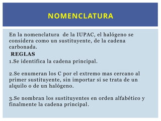 En la nomenclatura de la IUPAC, el halógeno se
considera como un sustituyente, de la cadena
carbonada.
REGLAS
1.Se identifica la cadena principal.
2.Se enumeran los C por el extremo mas cercano al
primer sustituyente, sin importar si se trata de un
alquilo o de un halógeno.
3.Se nombran los sustituyentes en orden alfabético y
finalmente la cadena principal.
NOMENCLATURA
 