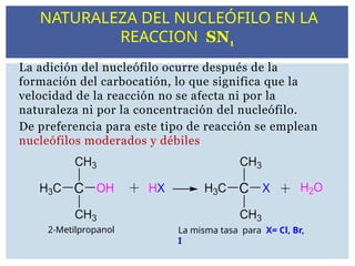 La adición del nucleófilo ocurre después de la
formación del carbocatión, lo que significa que la
velocidad de la reacción no se afecta ni por la
naturaleza ni por la concentración del nucleófilo.
De preferencia para este tipo de reacción se emplean
nucleófilos moderados y débiles
2-Metilpropanol La misma tasa para X= Cl, Br,
I
NATURALEZA DEL NUCLEÓFILO EN LA
REACCION SN1
 
