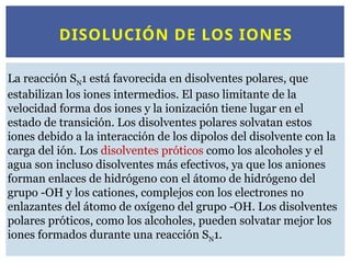 DISOLUCIÓN DE LOS IONES
La reacción SN1 está favorecida en disolventes polares, que
estabilizan los iones intermedios. El paso limitante de la
velocidad forma dos iones y la ionización tiene lugar en el
estado de transición. Los disolventes polares solvatan estos
iones debido a la interacción de los dipolos del disolvente con la
carga del ión. Los disolventes próticos como los alcoholes y el
agua son incluso disolventes más efectivos, ya que los aniones
forman enlaces de hidrógeno con el átomo de hidrógeno del
grupo -OH y los cationes, complejos con los electrones no
enlazantes del átomo de oxígeno del grupo -OH. Los disolventes
polares próticos, como los alcoholes, pueden solvatar mejor los
iones formados durante una reacción SN1.
 