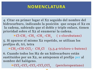 4. Citar en primer lugar el X2 seguido del nombre del
hidrocarburo, indicando la posición que ocupa el X2 en
la cadena, sabiendo que el doble y triple enlace, tienen
prioridad sobre el X2 al enumerar la cadena.
 Cl-CH2 -CH2 -CH2 -CH3 ( 1-clorobutano)
5. Si aparece el mismo X2 repetido, se utilizan los
prefijos di, tri, tetra
 CH2=CH-CCl2- CH2Cl (3,3,4-tricloro-1-buteno)
6. Cuando todos los H2 de un hidrocarburo están
sustituidos por un X2, se anteponen el prefijo per al
nombre del halógeno.
 CCl3-CCl2-CCl2-CCl2CCl3 (percloropentano)
NOMENCLATURA
 