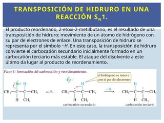 TRANSPOSICIÓN DE HIDRURO EN UNA
REACCIÓN SN1.
El producto reordenado, 2-etoxi-2-metilbutano, es el resultado de una
transposición de hidruro: movimiento de un átomo de hidrógeno con
su par de electrones de enlace. Una transposición de hidruro se
representa por el símbolo ~H. En este caso, la transposición de hidruro
convierte el carbocatión secundario inicialmente formado en un
carbocatión terciario más estable. El ataque del disolvente a este
último da lugar al producto de reordenamiento.
 