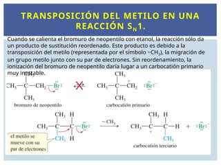 TRANSPOSICIÓN DEL METILO EN UNA
REACCIÓN SN1.
Cuando se calienta el bromuro de neopentilo con etanol, la reacción sólo da
un producto de sustitución reordenado. Este producto es debido a la
transposición del metilo (representada por el símbolo ~CH3), la migración de
un grupo metilo junto con su par de electrones. Sin reordenamiento, la
ionización del bromuro de neopentilo daría lugar a un carbocatión primario
muy inestable.
 