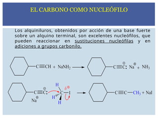 Los alquiniluros, obtenidos por acción de una base fuerte
sobre un alquino terminal, son excelentes nucleófilos, que
pueden reaccionar en sustituciones nucleófilas y en
adiciones a grupos carbonilo.
EL CARBONO COMO NUCLEÓFILO
 